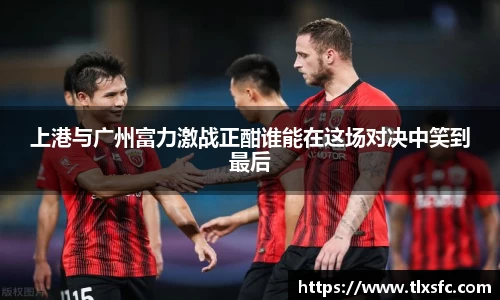 上港与广州富力激战正酣谁能在这场对决中笑到最后